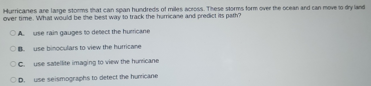 Hurricanes are large storms that can span hundreds of miles across. These storms form over the ocean and can move to dry land
over time. What would be the best way to track the hurricane and predict its path?
A. use rain gauges to detect the hurricane
B. use binoculars to view the hurricane
C. use satellite imaging to view the hurricane
D. use seismographs to detect the hurricane