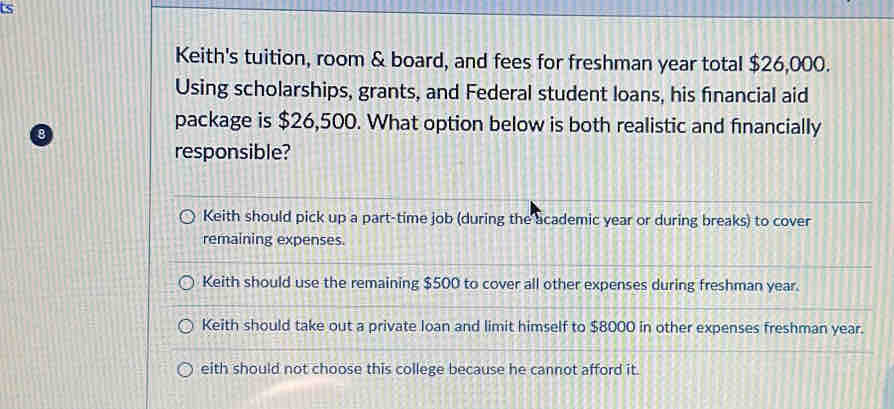 ts
Keith's tuition, room & board, and fees for freshman year total $26,000.
Using scholarships, grants, and Federal student loans, his financial aid
package is $26,500. What option below is both realistic and financially
responsible?
Keith should pick up a part-time job (during the academic year or during breaks) to cover
remaining expenses.
Keith should use the remaining $500 to cover all other expenses during freshman year.
Keith should take out a private loan and limit himself to $8000 in other expenses freshman year.
eith should not choose this college because he cannot afford it.