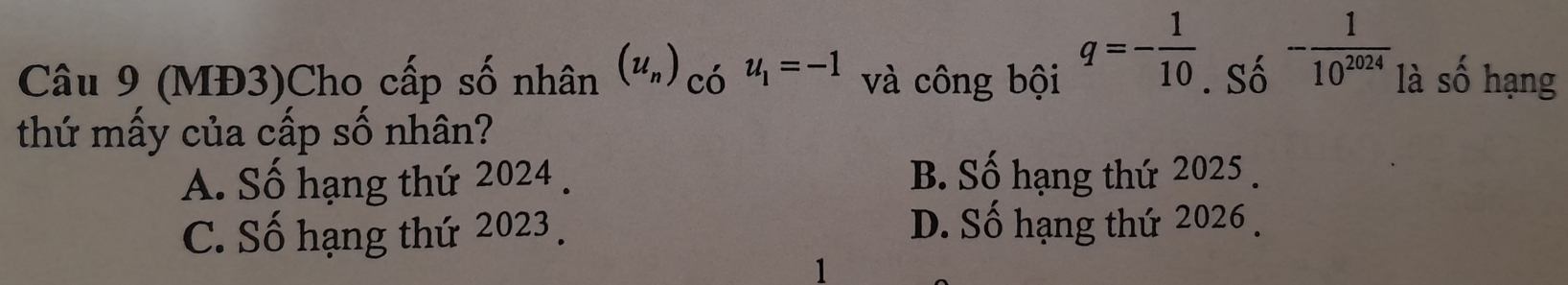 q=- 1/10 
Câu 9 (MĐ3)Cho cấp số nhân (u_n) có u_1=-1 và công bội . Số - 1/10^(2024)  là số hạng
thứ mấy của cấp số nhân?
A. Số hạng thứ 2024 . B. Số hạng thứ 2025.
C. Số hạng thứ 2023. D. Số hạng thứ 2026.
1