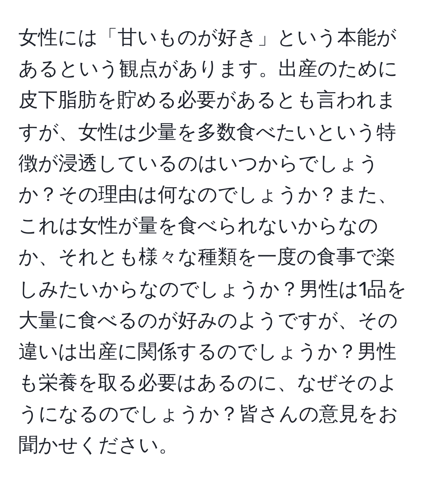 女性には「甘いものが好き」という本能があるという観点があります。出産のために皮下脂肪を貯める必要があるとも言われますが、女性は少量を多数食べたいという特徴が浸透しているのはいつからでしょうか？その理由は何なのでしょうか？また、これは女性が量を食べられないからなのか、それとも様々な種類を一度の食事で楽しみたいからなのでしょうか？男性は1品を大量に食べるのが好みのようですが、その違いは出産に関係するのでしょうか？男性も栄養を取る必要はあるのに、なぜそのようになるのでしょうか？皆さんの意見をお聞かせください。