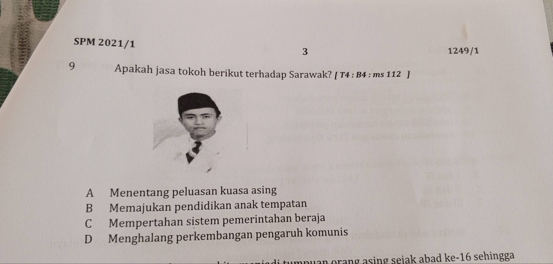 SPM 2021/1 3
1249/1
9
Apakah jasa tokoh berikut terhadap Sarawak? [T4:B4:ms112]
A Menentang peluasan kuasa asing
B Memajukan pendidikan anak tempatan
C Mempertahan sistem pemerintahan beraja
D Menghalang perkembangan pengaruh komunis
npuan orang asing sejak abad ke- 16 sehingga