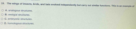 The wings of insects, birds, and bats evolved independently but carry out similar functions. This is an example of
A. analogous structures.
B. vestigial structures.
C. embryonic structures
D. homologous structures.