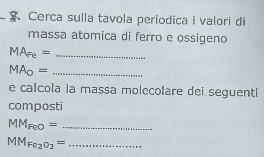 Cerca sulla tavola periodica i valori di 
massa atomica di ferro e ossigeno
MA_Fe= _ 
_ MA_0=
e calcola la massa molecolare dei.seguenti 
composti
MM_FeO= _ 
_ MM_Fe_2O_3=