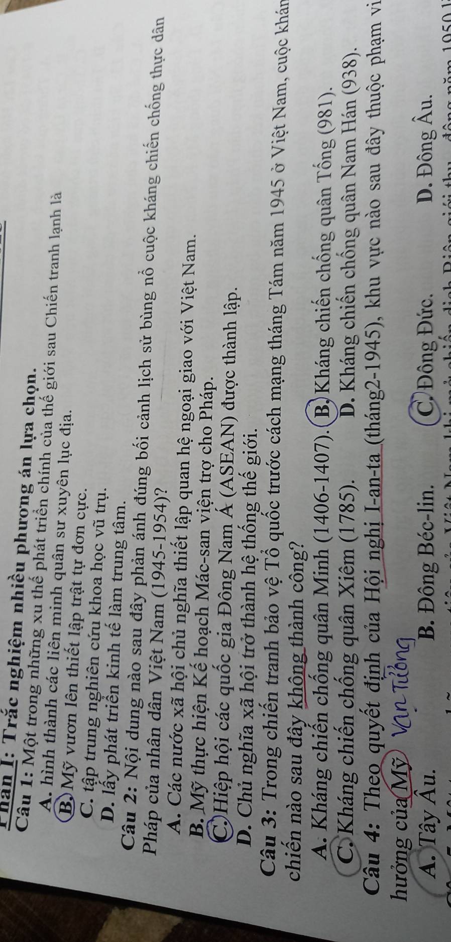 Thân I: Trắc nghiệm nhiều phương án lựa chọn.
Câu 1: Một trong những xu thế phát triển chính của thế giới sau Chiến tranh lạnh là
A. hình thành các liên minh quân sư xuyên lục địa.
B. Mỹ vươn lên thiết lập trật tự đơn cực.
C. tập trung nghiên cứu khoa học vũ trụ.
D. lấy phát triển kinh tế làm trung tâm.
Câu 2: Nội dung nào sau đây phản ánh đúng bối cảnh lịch sử bùng nổ cuộc kháng chiến chống thực dân
Pháp của nhân dân Việt Nam (1945-1954)?
A. Các nước xã hội chủ nghĩa thiết lập quan hệ ngoại giao với Việt Nam.
B. Mỹ thực hiện Kế hoạch Mác-san viện trợ cho Pháp.
C)Hiệp hội các quốc gia Đông Nam Á (ASEAN) được thành lập.
D. Chủ nghĩa xã hội trở thành hệ thống thế giới.
Câu 3: Trong chiến tranh bảo vệ Tổ quốc trước cách mạng tháng Tám năm 1945 ở Việt Nam, cuộc khán
chiến nào sau đây không thành công?
A. Kháng chiến chống quân Minh (1406 - 1407).(1 B) Kháng chiến chống quân Tống (981).
C. Kháng chiến chống quân Xiêm (1785). D. Kháng chiến chống quân Nam Hán (938).
Câu 4: Theo quyết định của Hội nghị I-an-ta (tháng2-1945), khu vực nào sau đây thuộc phạm vi
hưởng của Mỹ
A. Tây Âu. B. Đông Béc-lin. C Đông Đức. D. Đông hat A u.
