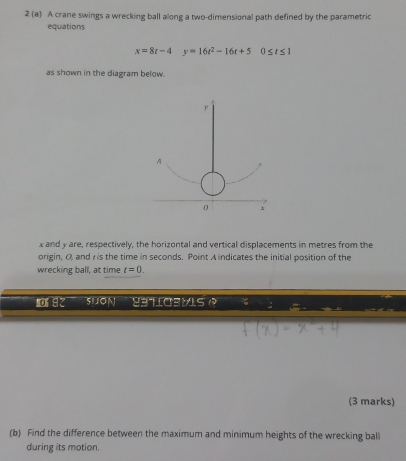 2 (a) A crane swings a wrecking ball along a two-dimensional path defined by the parametric 
equations
x=8t-4y=16t^2-16t+50≤ t≤ 1
as shown in the diagram below.
y
A
0
x and y are, respectively, the horizontal and vertical displacements in metres from the 
origin, O and is the time in seconds. Point A indicates the initial position of the 
wrecking ball, at time t=0. 
or 82 SUON 83TLO3MLS 
(3 marks) 
(b) Find the difference between the maximum and minimum heights of the wrecking ball 
during its motion.