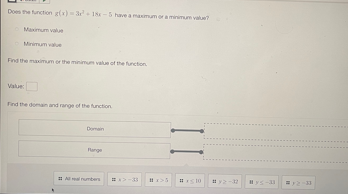 Does the function g(x)=3x^2+18x-5 have a maximum or a minimum value?
Maximum value
Minimum value
Find the maximum or the minimum value of the function.
Value:
Find the domain and range of the function.
Domain
Range
All real numbers :: x>-33 :: x>5 :: x≤ 10 :; y≥ -32 :: y≤ -33 : y≥ -33