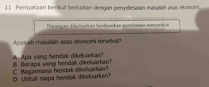 Pernyataan berikut berkaitan dengan penyelesaian masalah asas ekonomi.
Barangan dikeluarkan berdasarkan permintaan masyarakat
Apakah masalah asas ekonomi tersebut?
A Apa yang hendak dikeluarkan?
B Berapa yang hendak dikeluarkan?
C Bagaimana hendak dikeluarkan?
D Untuk siapa hendak dikeluarkan?