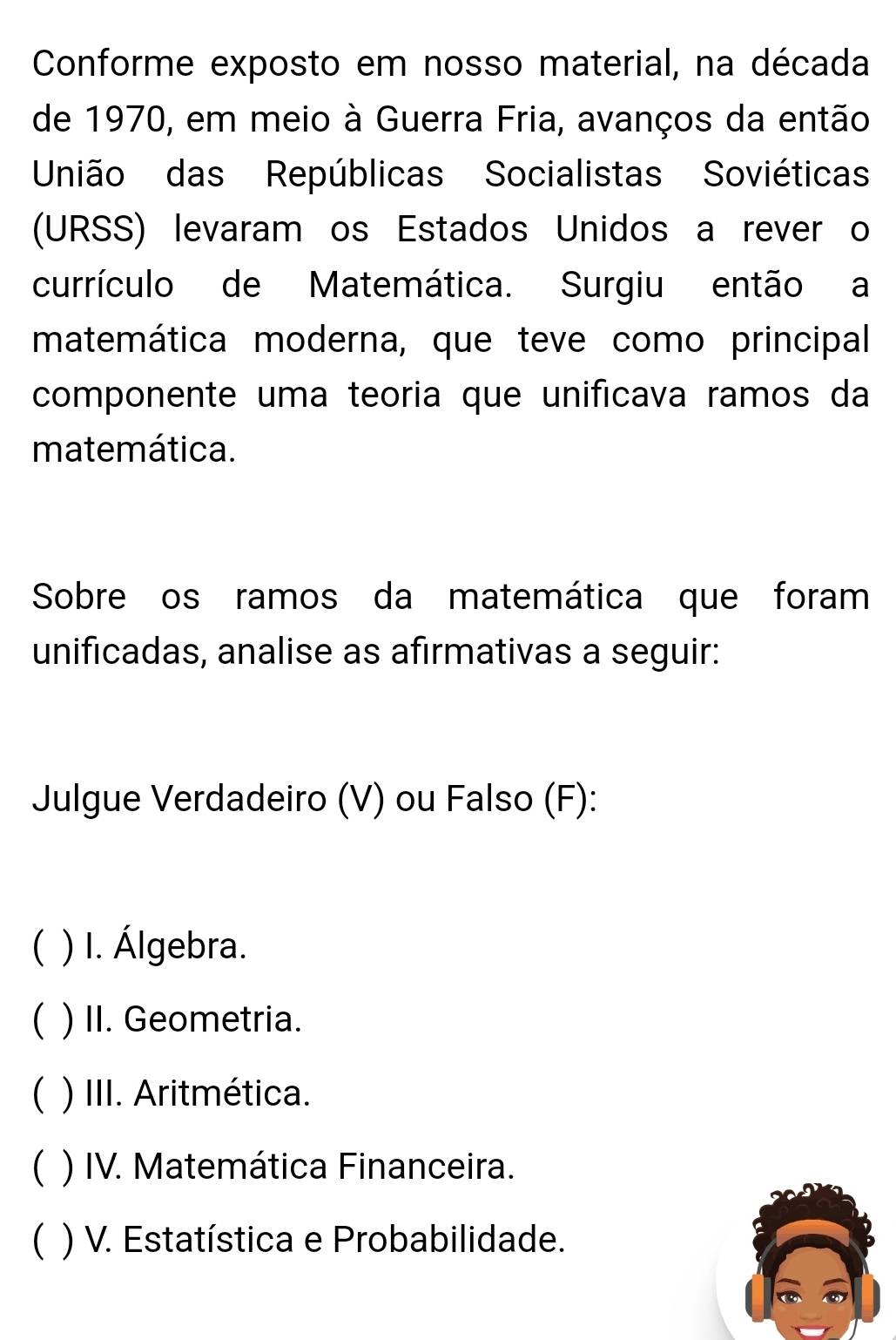 Conforme exposto em nosso material, na década
de 1970, em meio à Guerra Fria, avanços da então
União das Repúblicas Socialistas Soviética
(URSS) levaram os Estados Unidos a rever o
currículo de Matemática. Surgiu então a
matemática moderna, que teve como principal
componente uma teoria que unificava ramos da
matemática.
Sobre os ramos da matemática que foram
unificadas, analise as afirmativas a seguir:
Julgue Verdadeiro (V) ou Falso (F):
( ) I. Álgebra.
( ) II. Geometria.
C ) III. Aritmética.
( ) IV. Matemática Financeira.
( ) V. Estatística e Probabilidade.