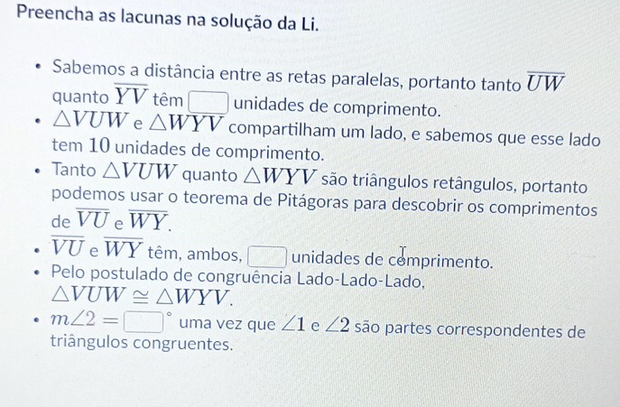 Preencha as lacunas na solução da Li. 
Sabemos a distância entre as retas paralelas, portanto tanto overline UW
quanto overline YV têm □ unidades de comprimento.
△ VUW e △ WYV compartilham um lado, e sabemos que esse lado 
tem 10 unidades de comprimento. 
Tanto △ VUW quanto △ WYV são triângulos retângulos, portanto 
podemos usar o teorema de Pitágoras para descobrir os comprimentos 
de overline VU e overline WY.
overline VU e overline WY têm, ambos, □ unidades de comprimento. 
Pelo postulado de congruência Lado-Lado-Lado,
△ VUW≌ △ WYV.
m∠ 2=□° uma vez que ∠ 1 e ∠ 2 são partes correspondentes de 
triângulos congruentes.