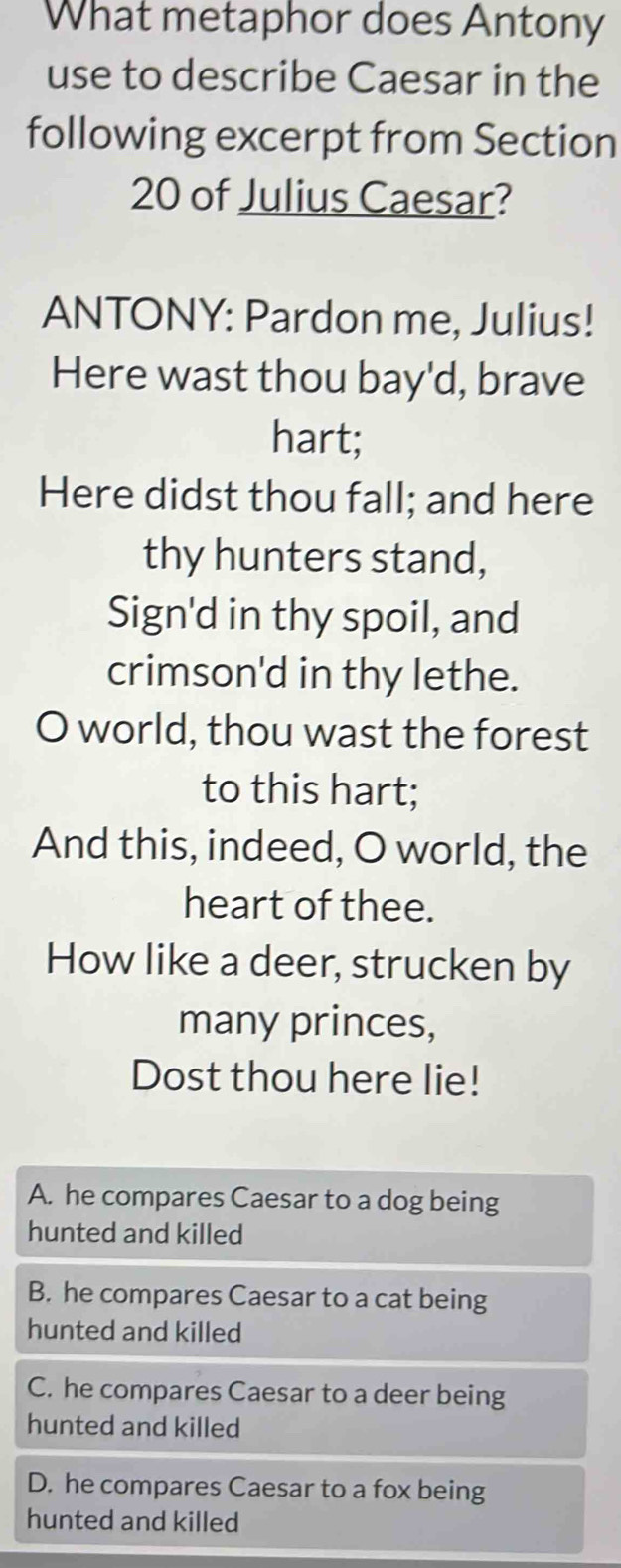 What metaphor does Antony
use to describe Caesar in the
following excerpt from Section
20 of Julius Caesar?
ANTONY: Pardon me, Julius!
Here wast thou bay'd, brave
hart;
Here didst thou fall; and here
thy hunters stand,
Sign'd in thy spoil, and
crimson'd in thy lethe.
O world, thou wast the forest
to this hart;
And this, indeed, O world, the
heart of thee.
How like a deer, strucken by
many princes,
Dost thou here lie!
A. he compares Caesar to a dog being
hunted and killed
B. he compares Caesar to a cat being
hunted and killed
C. he compares Caesar to a deer being
hunted and killed
D. he compares Caesar to a fox being
hunted and killed