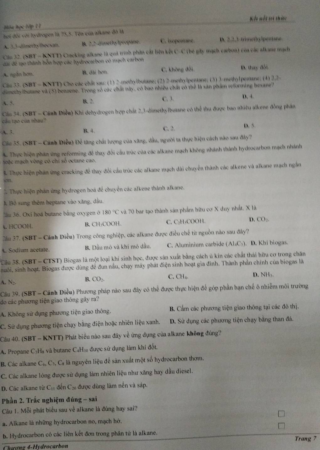 Kết nổt tri thức
Hóa học tập 11
hơi đối với hydrogen là 75,5. Tên của alkane đó là
A. 3,3-dimethy lhevsan. B. 2,2-dimethy lpropane. C. isopentane. D. 2,2,3-trimethylpentane.
Cầu 32. (SBT - KNTT) Cracking alkane là quá trình phần cất liên kết C-C (bé gây mạch earbon) của các alkane mạch
đài để tạo thành hồa hợp các hydrocarbon có mạch carbon
A. ngắn hơn. B. dài hơn. C. không đổi. D. thay đổi.
Cáa 33. (SBT - KNTT) Cho các chất sau: (1) 2-methylbutane; (2) 2-methylpentane; (3) 3-methylpentane; (4) 2,2-
dimethy butane và (5) benzene. Trong số các chất này, có bao nhiều chất có thể là sản phẩm reforming hexane?
A. 5. B. 2. C. 3.
D. 4.
Cáa 34. (SBT - Cánh Diễu) Khi dehydrogen hợp chất 2,3-dimethylbutane có thể thu được bao nhiều alkene đồng phần
cầu tạo của nhau?
A. 3. B. 4. C. 2
D. 5.
Câu 35. (SBT - Cánh Điều) Để tăng chất lượng của xăng, đầu, người ta thực hiện cách nào sau đây?
A. Thực hiện phán ứng reforming đề thay đổi cầu trúc của các alkane mạch không nhánh thành hydrocarbon mạch nhánh
oộc mạch vòng có chỉ số octane cao.
3. Thực hiện phần ứng cracking để thay đổi cầu trúc các alkane mạch dài chuyển thành các alkene và alkane mạch ngắn
sn.
Thực hiện phản ứng hydrogen hoá để chuyển các alkene thành alkane.
J. Bồ sung thêm heptane vào xăng, dầu.
Jầu 36. Oxi hoá butane bằng oxygen ở 180°C và 70 bar tạo thành sản phẩm hữu cơ X duy nhất. X là
A. HCOOH. B. CH₃COOH. C. C₂H₄COOH. D. CO_2.
ău 37. (SBT - Cảnh Diều) Trong công nghiệp, các alkane được điều chế từ nguồn nào sau đây?
A. Sodium acetate. B. Dầu mô và khí mỏ dầu. C. Aluminium carbide (Al_4C_3). D. Khí biogas.
Câu 38. (SBT - CTST) Biogas là một loại khí sinh học, được sản xuất bằng cách ủ kín các chất thái hữu cơ trong chăn
nuôi, sinh hoạt. Biogas được dùng để đun nấu, chạy máy phát điện sinh hoạt gia đình, Thành phần chính của biogas là
A. N₂.
B. CO_2.
C. CH_4. D. NH₃.
Câu 39. (SBT - Cánh Diều) Phương pháp nào sau đây có thể được thực hiện để góp phần hạn chế ô nhiễm môi trường
do các phương tiện giao thông gây ra?
A. Không sử dụng phương tiện giao thông.  B. Cẩm các phương tiện giao thông tại các đô thị.
C. Sử dụng phương tiện chạy bằng điện hoặc nhiên liệu xanh. D. Sử dụng các phương tiện chạy bằng than đá.
Câu 40. (SBT - KNTT) Phát biểu nào sau đây về ứng dụng của alkane không đủng?
A. Propane C₃H₈ và butane C₄H₁ được sử dụng làm khí đốt.
B. Các alkane C_6,C_7,C_8 là nguyên liệu để sản xuất một số hydrocarbon thơm.
C. Các alkane lóng được sử dụng làm nhiên liệu như xăng hay dầu diesel.
D. Các alkane từ C_11 đến C_20 được dùng làm nến và sáp.
Phần 2. Trắc nghiệm đúng - sai
Câu 1. Mỗi phát biểu sau về alkane là đủng hay sai?
a. Alkane là những hydrocarbon no, mạch hở,
b. Hydrocarbon có các liên kết đơn trong phân tử là alkane.
Trang 7
Chương 4-Hydrocarbon