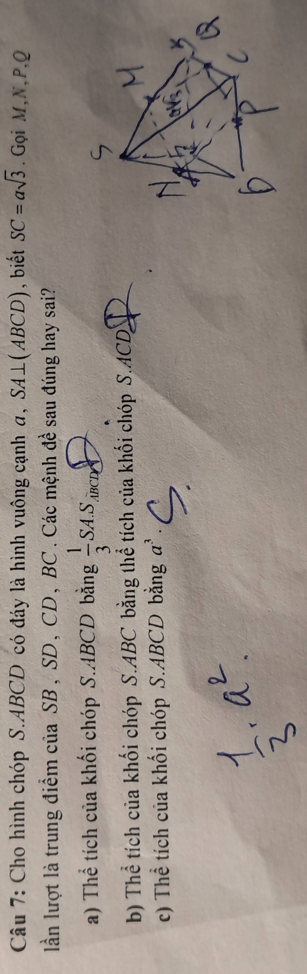 Cho hình chóp S. ABCD có đáy là hình vuông cạnh a, SA⊥ (ABCD) , biết SC=asqrt(3). Gọi M, N, P, Q
lần lượt là trung điểm của SB , SD , CD , BC. Các mệnh đề sau đúng hay sai?
a) Thể tích của khối chóp S. ABCD bằng  1/3 SA.S_.overline ABC CD
b) Thể tích của khối chóp S. ABC bằng thể tích của khối chóp S. ACD
c) Thể tích của khối chóp S. ABCD bằng a^3.