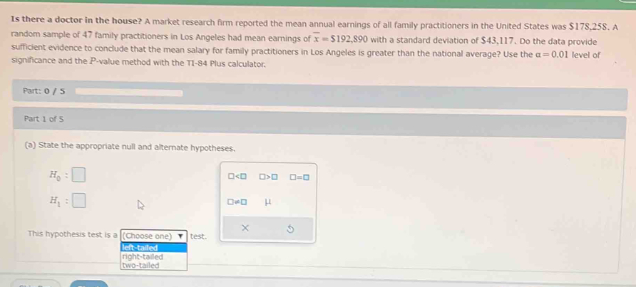 Is there a doctor in the house? A market research firm reported the mean annual earnings of all family practitioners in the United States was $178,258. A
random sample of 47 family practitioners in Los Angeles had mean earnings of overline x=$192,890 with a standard deviation of $43,117. Do the data provide
sufficient evidence to conclude that the mean salary for family practitioners in Los Angeles is greater than the national average? Use the alpha =0.01 level of
significance and the P -value method with the TI-84 Plus calculator.
Part: 0 / 5
Part 1 of 5
(a) State the appropriate null and alternate hypotheses.
H_0:□
□ □ >□ □ =□
H_1:□
□ != □ μ
This hypothesis test is a (Choose one) test.
left-tailed
right-tailed
two-tailed