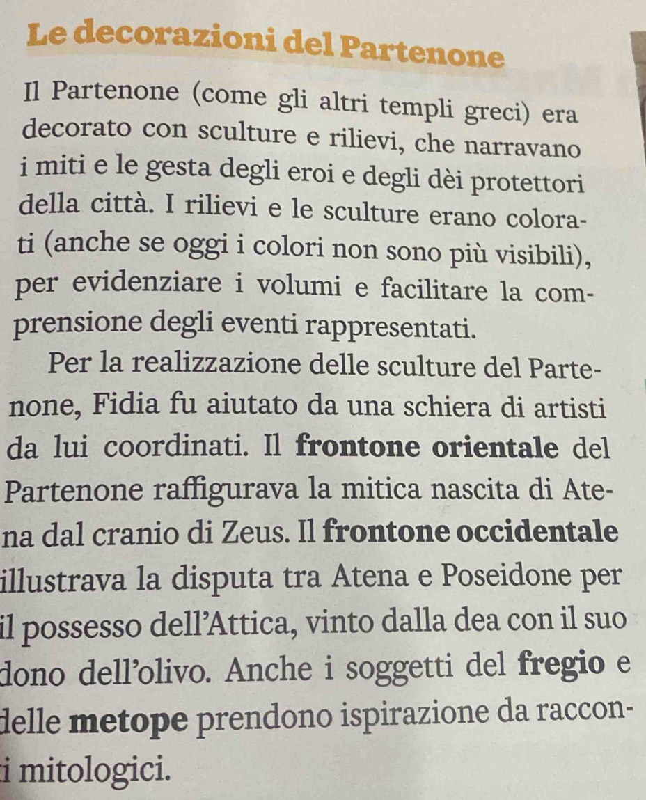 Le decorazioni del Partenone 
Il Partenone (come gli altri templi greci) era 
decorato con sculture e rilievi, che narravano 
i miti e le gesta degli eroi e degli dèi protettori 
della città. I rilievi e le sculture erano colora- 
ti (anche se oggi i colori non sono più visibili), 
per evidenziare i volumi e facilitare la com- 
prensione degli eventi rappresentati. 
Per la realizzazione delle sculture del Parte- 
none, Fidia fu aiutato da una schiera di artisti 
da lui coordinati. Il frontone orientale del 
Partenone raffigurava la mitica nascita di Ate- 
na dal cranio di Zeus. Il frontone occidentale 
illustrava la disputa tra Atena e Poseidone per 
il possesso dell’Attica, vinto dalla dea con il suo 
dono dell’olivo. Anche i soggetti del fregio e 
delle metope prendono ispirazione da raccon- 
i mitologici.