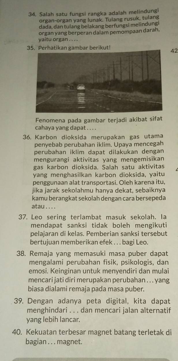 Salah satu fungsi rangka adalah melindungi 
organ-organ yang lunak. Tulang rusuk, tulang 
dada, dan tulang belakang berfungsi melindungi 
organ yang berperan dalam pemompaan darah, 
yaitu organ . . . . 
35. Perhatikan gambar berikut! 
42 
Fenomena pada gambar terjadi akibat sifat 
cahaya yang dapat . . . . 
36. Karbon dioksida merupakan gas utama 
penyebab perubahan iklim. Upaya mencegah 
perubahan iklim dapat dilakukan dengan 
mengurangi aktivitas yang mengemisikan 
gas karbon dioksida. Salah satu aktivitas 
yang menghasilkan karbon dioksida, yaitu 
penggunaan alat transportasi. Oleh karena itu, 
jika jarak sekolahmu hanya dekat, sebaiknya 
kamu berangkat sekolah dengan cara bersepeda 
atau . . . . 
37. Leo sering terlambat masuk sekolah. la 
mendapat sanksi tidak boleh mengikuti 
pelajaran di kelas. Pemberian sanksi tersebut 
bertujuan memberikan efek . . . bagi Leo. 
38. Remaja yang memasuki masa puber dapat 
mengalami perubahan fisik, psikologis, dan 
emosi. Keinginan untuk menyendiri dan mulai 
mencari jati diri merupakan perubahan .. . yang 
biasa dialami remaja pada masa puber. 
39. Dengan adanya peta digital, kita dapat 
menghindari . . . dan mencari jalan alternatif 
yang lebih lancar. 
40. Kekuatan terbesar magnet batang terletak di 
bagian . . . magnet.