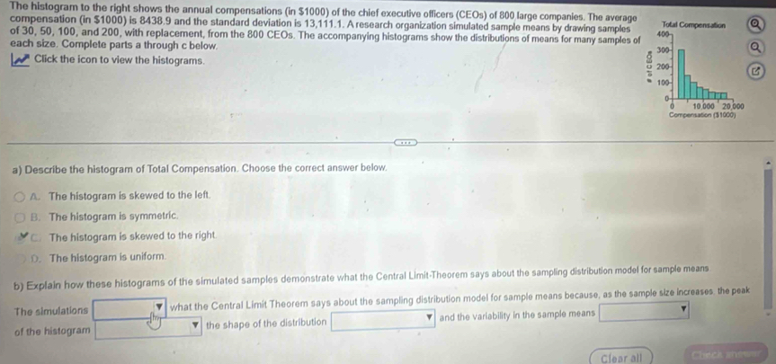 The histogram to the right shows the annual compensations (in $1000) of the chief executive officers (CEOs) of 800 large companies. The average
compensation (in $1000) is 8438.9 and the standard deviation is 13,111.1. A research organization simulated sample means by drawing samples
of 30, 50, 100, and 200, with replacement, from the 800 CEOs. The accompanying histograms show the distributions of means for many samples of
each size. Complete parts a through c below. 
Click the icon to view the histograms. B
a) Describe the histogram of Total Compensation. Choose the correct answer below.
A. The histogram is skewed to the left.
B. The histogram is symmetric.
C. The histogram is skewed to the right.
O. The histogram is uniform.
b) Explain how these histograms of the simulated samples demonstrate what the Central Limit-Theorem says about the sampling distribution model for sample means
The simulations what the Central Limit Theorem says about the sampling distribution model for sample means because, as the sample size increases. the peak
of the histogram the shape of the distribution and the variability in the sample means
Clear all Check ans