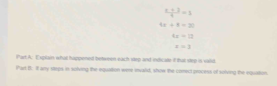  (x+2)/4 =5
4x+8=20
4x=12
x=3
Part A: Explain what happened between each step and indicate if that step is valid. 
Part B: If any steps in solving the equation were invalid, show the correct process of solving the equation.