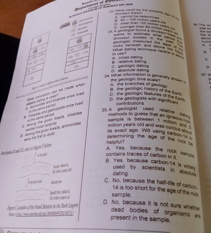 Department of   l Caraga Region
schools división of surigao del sur
dinosaur fossil?
32. What couid be the possible age of the
Gastropod Ammonite A. cannot be determined
B. 80-100 million years old 36. The er
C. older than 100 million years o was so
alve D. younger than 80 million years o
the se
33. A geologist found a dinosaur fossil an the 2
wants to estimate what period th numbt
about
dinosaur existed in the past. Th A. 1
geologist measured the ages of th
rocks beneath and above the fossi . B.
What dating technique he/she is about
to use?
A. cross dating
B. relative dating C.
C.geologic dating D.
D. absolute dating
37. V
6 Fan Ea     
t Rock Columns
34. What information is generally shown in   
the geologic time scale? p
B. the geologic history of the Earth
What conclusion can be made when A. the branches of geology
A 
relative dating is used?
D. the geologists with significant
A. Ammonites and bivalves once lived C. the geologic features of the Earth
in the same period.
B. Trilobites and gastropods once lived
contributions
5. A geologist used relative datin
in the same period.
C. Among the given fossils, trilobites
methods to guess that an igneous rock 
sample is between 1 million and 5
existed most recently.
D. Among the given fossils, ammonites
million years old and was curious about
were the first to exist
its exact age. Will using carbon-14 in
determining the age of the rock be
helpful?
Fwr tems 32 and 33, refer to Figure 5 below.
A. Yes, because the rock sample
F Gobyist contains traces of carbon in it.
B. Yes, because carbon-14 is widely
80 mällon years old Basalt dated to
used by scientists in absolute
dating.
é dinoseur fossil Sandstone
C. No, because the half-life of carbon-
14 is too short for the age of the rock
Basalt flow: dated to
100 million years old
sample.
Figure 5. Location of the Fossil Relative to the Rock Layers
D. No, because it is not sure whether
(Source: https://www.pinterest.ph/pin/38548004932921601
dead bodies of organisms are
present in the sample.