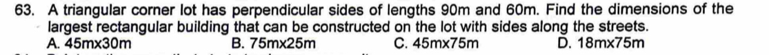A triangular corner lot has perpendicular sides of lengths 90m and 60m. Find the dimensions of the
largest rectangular building that can be constructed on the lot with sides along the streets.
A. 45m* 30m B. 75m* 25m C. 45m* 75m D. 18m* 75m