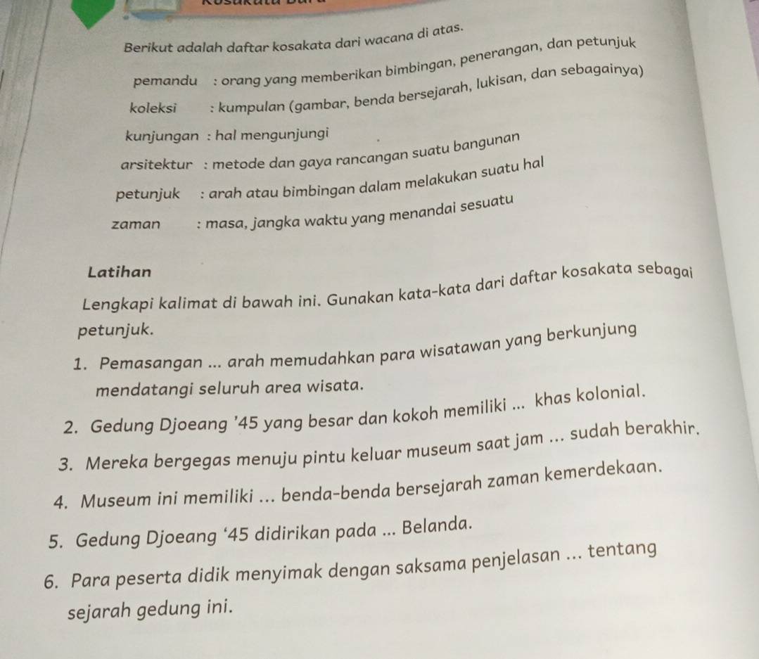 Berikut adalah daftar kosakata dari waçana di atas. 
pemandu : orang yang memberikan bimbingan, penerangan, dan petunjuk 
koleksi : kumpulan (gambar, benda bersejarah, lukisan, dan sebagainya) 
kunjungan : hal mengunjungi 
arsitektur : metode dan gaya rancangan suatu bangunan 
petunjuk : arɑh atau bimbingan dalam melakukan suatu hal 
zaman : masa, jangka waktu yang menandai sesuatu 
Latihan 
Lengkapi kalimat di bawah ini. Gunakan kata-kata dari daftar kosakata sebagai 
petunjuk. 
1. Pemasangan ... arah memudahkan para wisatawan yang berkunjung 
mendatangi seluruh area wisata. 
2. Gedung Djoeang ’ 45 yang besar dan kokoh memiliki ... khas kolonial. 
3. Mereka bergegas menuju pintu keluar museum saat jam ... sudah berakhir. 
4. Museum ini memiliki ... benda-benda bersejarah zaman kemerdekaan. 
5. Gedung Djoeang ‘ 45 didirikan pada ... Belanda. 
6. Para peserta didik menyimak dengan saksama penjelasan ... tentang 
sejarah gedung ini.