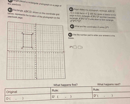 Angel placed a rectangular photograph on a page of 
the yearbook. 
Angel dilates the photograph, rectangle ABC.D 
Rectangle ABCD, shown on the coordinate grid  1/2  with the center of diwlion at the 
, by a scale factor o 
below, represents the location of the photograph on the origin to form rectangle . rectangle A'B'C'D' 3 units down to form rectangle and then translates 
yearbook page
A'B'C'D'
A^nB^nC^nD^n
What are the coordinates of vertex D°? 
Use the number pad to enter your answers in the 
baxes
D'(□ ,□ )
What happens first? What happens next? 
Original Rule: Rule:
D' ,) D°.
D(,