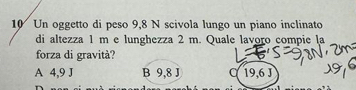 10Un oggetto di peso 9,8 N scivola lungo un piano inclinato
di altezza 1 m e lunghezza 2 m. Quale lavoro compie la
forza di gravità?
A 4,9 J B 9,8 J 19,6 J