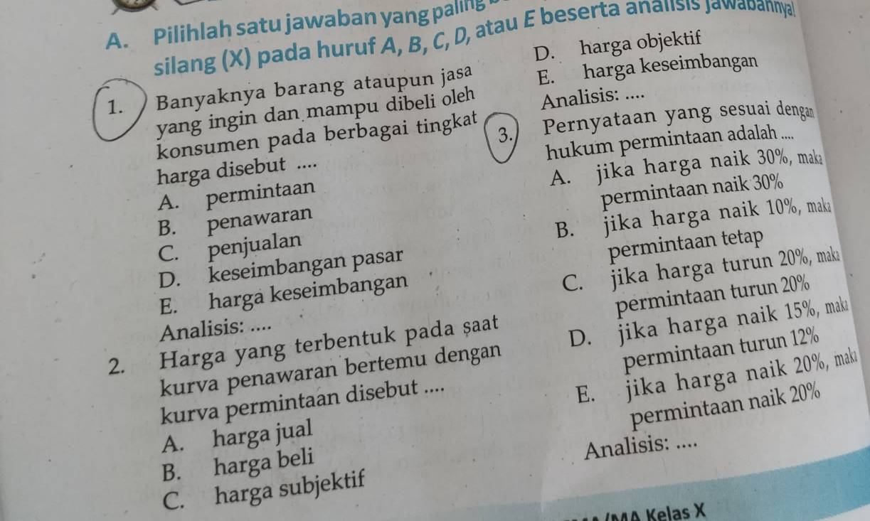 Pilihlah satu jawaban yang paling
silang (X) pada huruf A, B, C, D, atau E beserta analisis jawabannya
D. harga objektif
1. Banyaknya barang ataupun jasa E. harga keseimbangan
yang ingin dan mampu dibeli oleh Analisis: ....
konsumen pada berbagai tingkat 3. Pernyataan yang sesuai dengan
hukum permintaan adalah ....
A. jika harga naik 30%, maka
harga disebut ....
A. permintaan
permintaan naik 30%
B. jika harga naik 10%, maka
B. penawaran
C. penjualan
permintaan tetap
D. keseimbangan pasar
E. harga keseimbangan
C. jika harga turun 20%, maka
2. Harga yang terbentuk pada şaat permintaan turun 20%
Analisis: ....
kurva penawaran bertemu dengan D. jika harga naik 15%, mak
permintaan turun 12%
kurva permintaan disebut ....
E. jika harga naik 20%, maki
permintaan naik 20%
A. harga jual
B. harga beli
Analisis: ....
C. harga subjektif
MA Kelas X