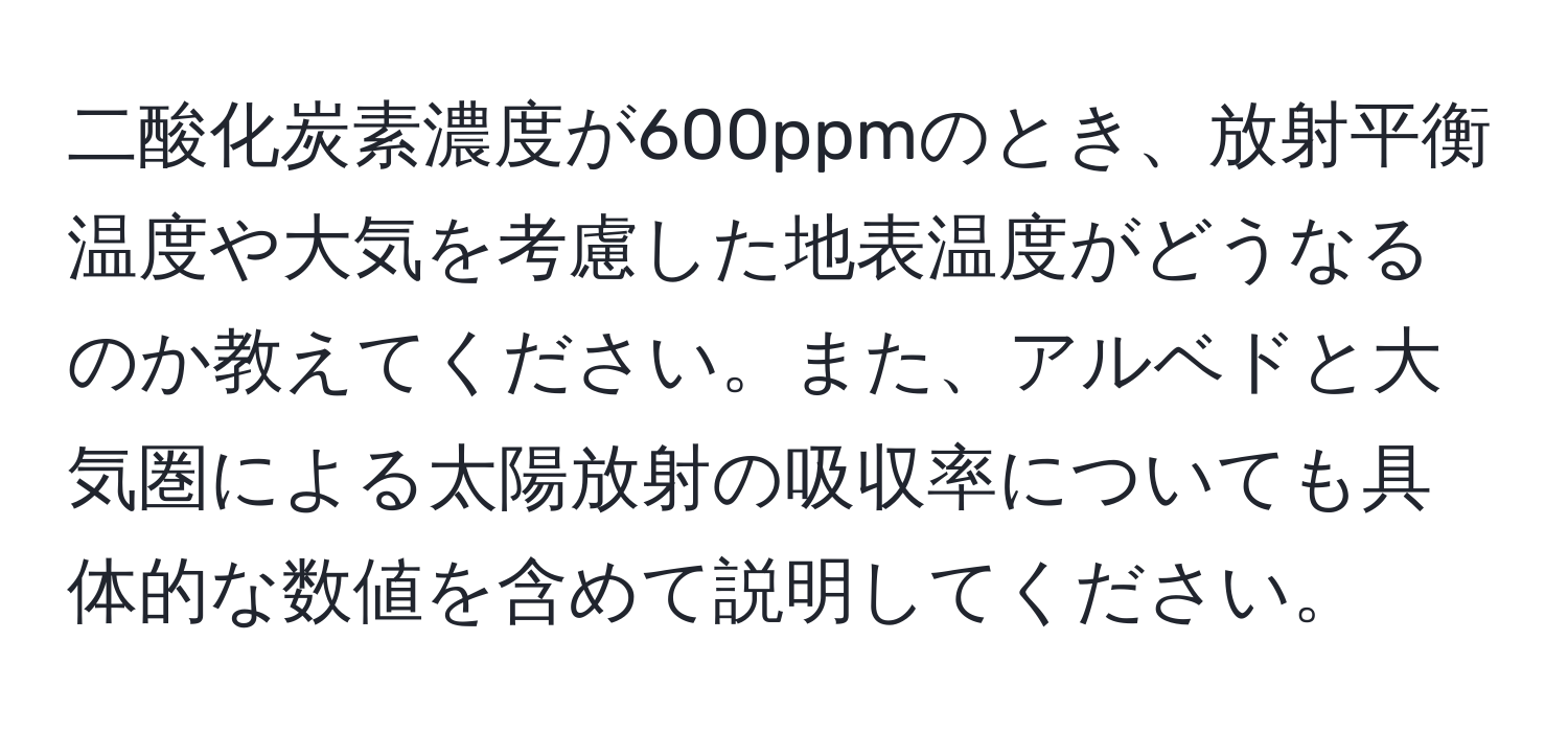 二酸化炭素濃度が600ppmのとき、放射平衡温度や大気を考慮した地表温度がどうなるのか教えてください。また、アルベドと大気圏による太陽放射の吸収率についても具体的な数値を含めて説明してください。