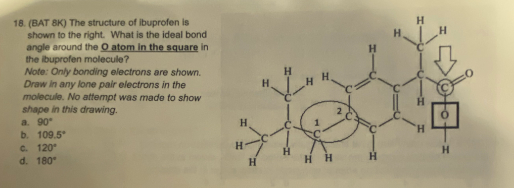 (BAT 8K) The structure of ibuprofen is
shown to the right. What is the ideal bond
angle around the O atom in the square in
the ibuprofen molecule?
Note: Only bonding electrons are shown.
Draw in any lone pair electrons in the
molecule. No attempt was made to show
shape in this drawing.
a. 90°
b. 109.5°
C. 120°
d. 180°