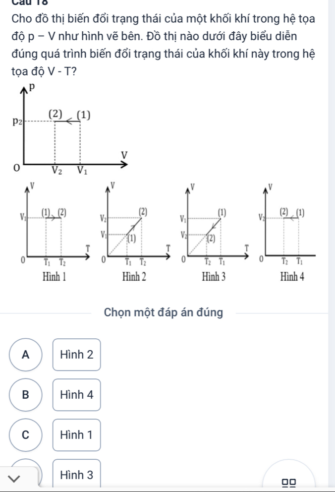 Cầu 18
Cho đồ thị biến đổi trạng thái của một khối khí trong hệ tọa
độ p - V như hình vẽ bên. Đồ thị nào dưới đây biểu diễn
đúng quá trình biến đổi trạng thái của khối khí này trong hệ
tọa độ V-T
V
V
V
V_1 (1)(2) V_1 (1) V (2) (1)
V_2 (2)
T
T
0 overline T_1 T_2 0 T_2 overline T_1 0 T_2 T_1
Hình 1  Hình 3 Hình 4
Chọn một đáp án đúng
A Hình 2
B Hình 4
C Hình 1
Hình 3
□□