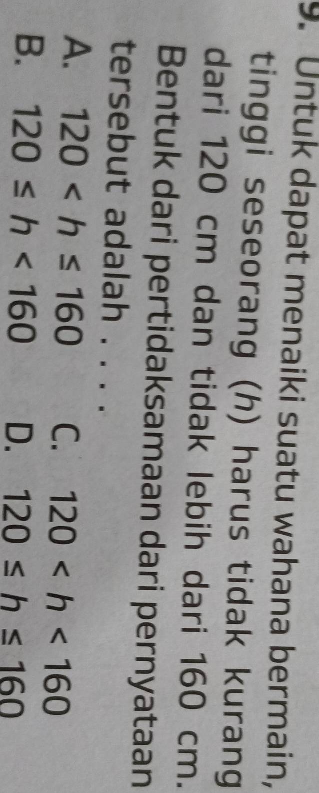 Untuk dapat menaiki suatu wahana bermain,
tinggi seseorang (h) harus tidak kurang
dari 120 cm dan tidak lebih dari 160 cm.
Bentuk dari pertidaksamaan dari pernyataan
tersebut adalah . . . .
A. 120 C. 120
B. 120≤ h<160</tex> D. 120≤ h≤ 160