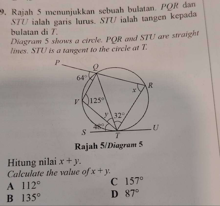 Rajah 5 menunjukkan sebuah bulatan. PQR dan
STU ialah garis lurus. STU ialah tangen kepada
bulatan di T.
Diagram 5 shows a circle. PQR and STU are straight
lines. STU is a tangent to the circle at T.
Rajah 5/Diagram 5
Hitung nilai x+y.
Calculate the value of x+y.
A 112°
C 157°
B 135°
D 87°