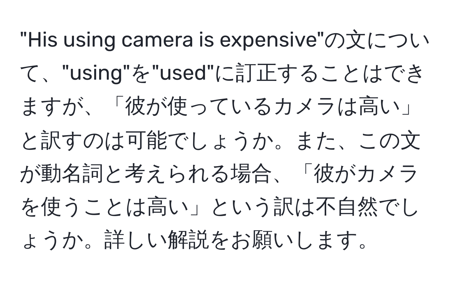 "His using camera is expensive"の文について、"using"を"used"に訂正することはできますが、「彼が使っているカメラは高い」と訳すのは可能でしょうか。また、この文が動名詞と考えられる場合、「彼がカメラを使うことは高い」という訳は不自然でしょうか。詳しい解説をお願いします。