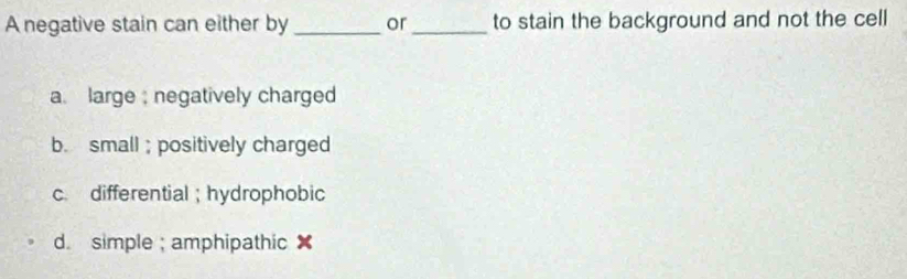 A negative stain can either by _or_ to stain the background and not the cell
a. large ; negatively charged
b. small ; positively charged
c. differential; hydrophobic
d. simple ; amphipathic ✘