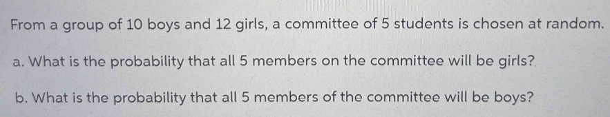 From a group of 10 boys and 12 girls, a committee of 5 students is chosen at random. 
a. What is the probability that all 5 members on the committee will be girls? 
b. What is the probability that all 5 members of the committee will be boys?