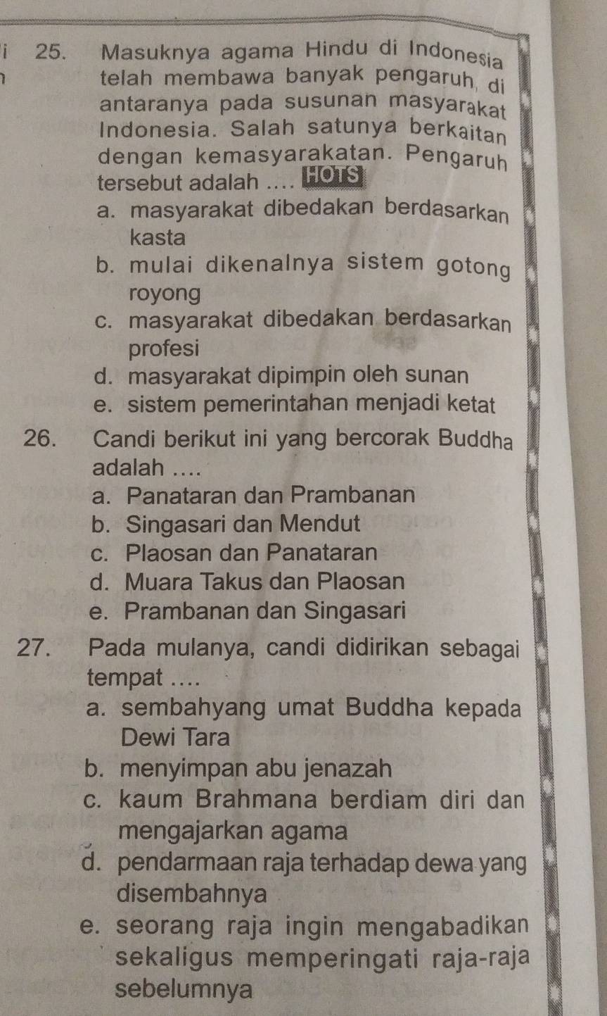 Masuknya agama Hindu di Indonesia
telah membawa banyak pengaruh, di
antaranya pada susunan masyarakat
Indonesia. Salah satunya berkaitan
dengan kemasyarakatan. Pengaruh
tersebut adalah .... Hous
a. masyarakat dibedakan berdasarkan
kasta
b. mulai dikenalnya sistem gotong
royong
c. masyarakat dibedakan berdasarkan
profesi
d. masyarakat dipimpin oleh sunan
e. sistem pemerintahan menjadi ketat
26. Candi berikut ini yang bercorak Buddha
adalah ....
a. Panataran dan Prambanan
b. Singasari dan Mendut
c. Plaosan dan Panataran
d. Muara Takus dan Plaosan
e. Prambanan dan Singasari
27. Pada mulanya, candi didirikan sebagai
tempat ...
a. sembahyang umat Buddha kepada
Dewi Tara
b. menyimpan abu jenazah
c. kaum Brahmana berdiam diri dan
mengajarkan agama
d. pendarmaan raja terhadap dewa yang
disembahnya
e. seorang raja ingin mengabadikan
sekaligus memperingati raja-raja
sebelumnya