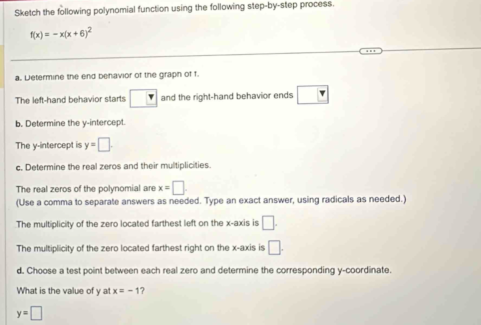 Sketch the following polynomial function using the following step-by-step process.
f(x)=-x(x+6)^2
a. Determine the end behavior of the graph of f. 
The left-hand behavior starts and the right-hand behavior ends 
b. Determine the y-intercept. 
The y-intercept is y=□. 
c. Determine the real zeros and their multiplicities. 
The real zeros of the polynomial are x=□. 
(Use a comma to separate answers as needed. Type an exact answer, using radicals as needed.) 
The multiplicity of the zero located farthest left on the x-axis is □. 
The multiplicity of the zero located farthest right on the x-axis is □. 
d. Choose a test point between each real zero and determine the corresponding y-coordinate. 
What is the value of y at x=-1 ?
y=□