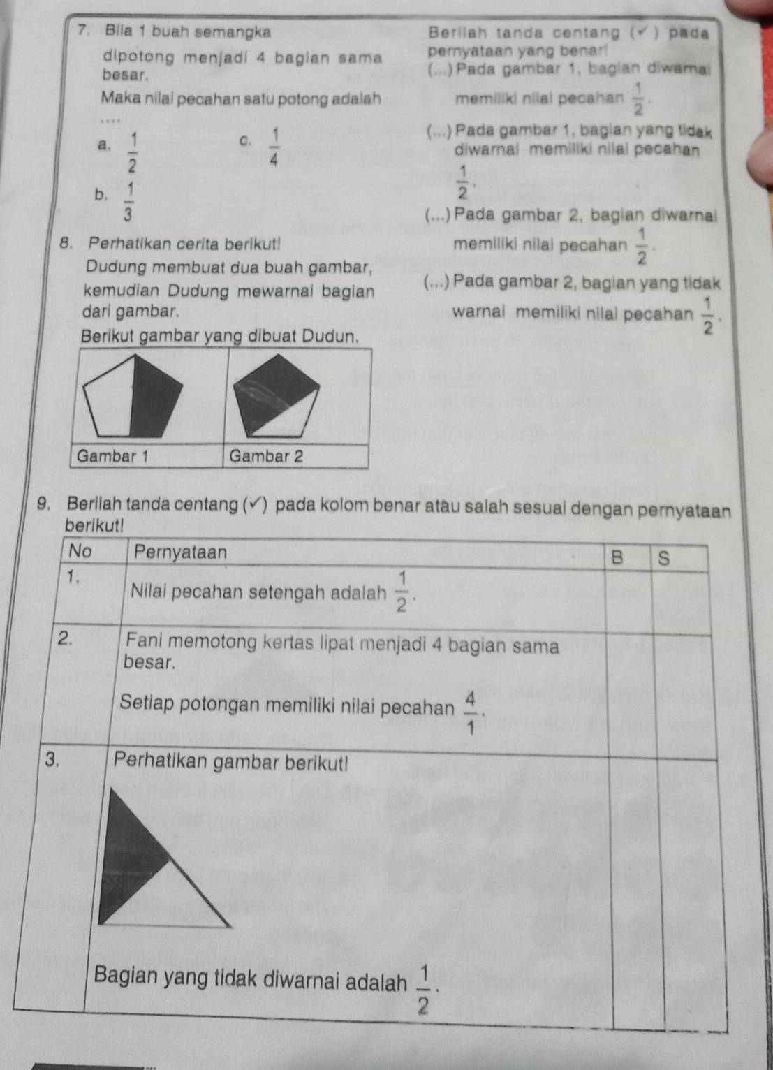 Bila 1 buah semangka Berilah tanda centang (Ý) pada
dipotong menjadi 4 bagian sama pernyataan yang benar!
besar. (...) Pada gambar 1, bagian diwamal
Maka nilai pecahan satu potong adalah memiliki nilal pecahan  1/2 .
C.
(...) Pada gambar 1, bagian yang tidak
a.  1/2   1/4  diwarnai memiliki nilai pecahan
b.  1/3 
 1/2 . 
(...) Pada gambar 2, bagian diwarnai
8. Perhatikan cerita berikut! memiliki nilai pecahan  1/2 . 
Dudung membuat dua buah gambar,
kemudian Dudung mewarnai bagian (...) Pada gambar 2, bagian yang tidak
dari gambar. warnai memiliki nilai pecahan  1/2 . 
Berikut gambar yang dibuat Dudun.
Gambar 1 Gambar 2
9, Berilah tanda centang (√) pada kolom benar atau salah sesual dengan pernyataan
berikut!
No Pernyataan B s
1.
Nilai pecahan setengah adalah  1/2 . 
2. Fani memotong kertas lipat menjadi 4 bagian sama
besar.
Setiap potongan memiliki nilai pecahan  4/1 ·
3. Perhatikan gambar berikut!
Bagian yang tidak diwarnai adalah  1/2 ·