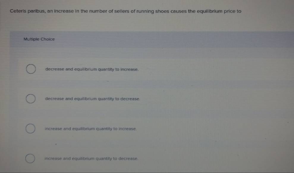 Ceteris paribus, an increase in the number of sellers of running shoes causes the equilibrium price to
Multiple Choice
decrease and equilibrium quantity to increase.
decrease and equilibrium quantity to decrease.
increase and equilibrium quantity to increase.
increase and equilibrium quantity to decrease.