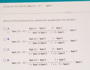 Establish the identity tar n(2x-θ )=-tan θ. 
Which of the following four statements establishes the identity?
A tan (2x-θ )= (tan 2π -tan θ )/1-tan 2π tan θ  = (0-tan θ )/1-0· tan θ  =-tan θ
B. tan (2x-θ )= (tan 2π +tan θ )/1-tan 2π tan θ  = (1-tan θ )/1-1· tan θ  =-tan θ
C. tan (2x-θ )= (tan 2π -tan θ )/1+tan 2π tan θ  = (0-tan θ )/1+0· tan θ  =-tan θ
D. tan (2x-θ )= (tan 2π +tan θ )/1+tan 2π tan θ  = (1+tan θ )/1+(-1)· tan θ  =-tan θ