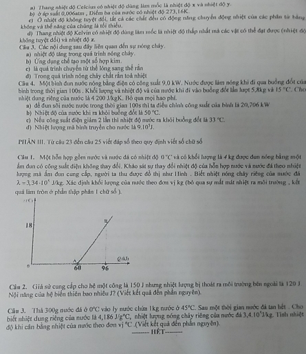 Thang nhiệt độ Celcius có nhiệt độ dùng làm mốc là nhiệt độ x và nhiệt độ y.
b) ở áp suất 0,006atm , Điểm ba của nước có nhiệt độ 273,16K.
c) Ở nhiệt độ không tuyệt đổi, tất cả các chất đều có động năng chuyển động nhiệt của các phân từ bằng
không và thể năng của chúng là tổi thiểu.
hông tuyệt đổi) và nhiệt độ x d) Thang nhiệt độ Kelvin có nhiệt độ dùng làm mốc là nhiệt độ thấp nhất mà các vật có thể đạt được (nhiệt độ
Cầu 3. Các nội dung sau đây liên quan đến sự nóng chảy.
a) nhiệt độ tăng trong quả trình nóng chảy.
b) Ứng dụng chế tạo một số hợp kim.
c) là quá trình chuyển tử thể lóng sang thể rần
đ) Trong quả trình nóng chây chất rằn toả nhiệt
Câu 4. Một bình đun nước nóng bằng điện có công suất 9,0 kW. Nước được làm nóng khi đi qua buồng đốt của
bình trong thời gian 100s . Khổi lượng và nhiệt độ và của nước khi đi vào buồng đốt lần lượt 5.8kg và 15°C. Cho
nhiệt dung riêng của nước là 4 200 J/kgK. Bỏ qua mọi hao phí.
a) để đun sối nước nước trong thời gian 100s thì ta điều chỉnh công suất của bình là 20,706 kW
b) Nhiệt độ của nước khi ra khôi buồng đổt là 50°C.
c) Nếu công suất điện giảm 2 lần thì nhiệt độ nước ra khỏi buởng đổt là 33°C
d) Nhiệt lượng mà bình truyền cho nước là 9.10^5J.
PHẢN III. Từ câu 23 đến câu 25 viết đáp số theo quy định viết số chữ số
Câu I. Một hỗn hợp gồm nước và nước đá có nhiệt độ 0°C và có khổi lượng là 4 kg được dun nóng bằng một
ẩm đun có công suất điện không thay đổi. Khảo sát sự thay đổi nhiệt độ của hỗn hợp nước và nước đá theo nhiệt
lượng mà ấm đun cung cấp, người ta thu được đồ thị như Hinh . Biết nhiệt nóng chây riêng của nước đá
lambda =3,34· 10^5 J/kg. Xác định khối lượng của nước theo đơn vị kg (bỏ qua sự mắt mắt nhiệt ra môi trường , kết
quả làm tròn ở phần thập phân 1 chữ số ).
Câu 2. Giá sử cung cấp cho hệ một công là 150 J nhưng nhiệt lượng bị thoát ra môi trường bên ngoài là 120 J
Nội năng của hệ biến thiên bao nhiêu J? (Viết kết quả đến phần nguyên).
Câu 3. Thả 300g nước đá ở 0°C vào ly nước chứa 1kg nước ở 45°C *Sau một thời gian nước đá tan hệt . Cho
biết nhiệt dung riêng của nước là 4,186J/g°C, nhiệt lượng nóng chảy riêng của nước đá 3,4.10^1J/kg g. Tính nhiệt
độ khi cân bằng nhiệt của nước theo đơn vj°C (Viết kết quả đến phần nguyên)
Hết