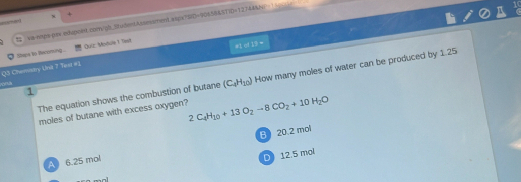 essment
va-nnps-psv.edupoint.com/gb_StudentAssessment.aspx?: SID=906588STID=127448NP=1
#1 of FG 
Steps to Becoming.. Quiz: Module 1 Test
Q3 Chemistry Unit 7 Test #1
The equation shows the combustion of butane (C_4H_10) How many moles of water can be produced by 1.25
ona
moles of butane with excess oxygen?
2C_4H_10+13O_2to 8CO_2+10H_2O
B 20.2 mol
) 12.5 mol
A 6.25 mol