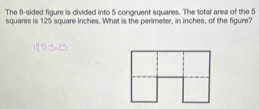 The 8 -sided figure is divided into 5 congruent squares. The total area of the 5
squares is 125 square inches. What is the perimeter, in inches, of the figure?
125÷5=2°