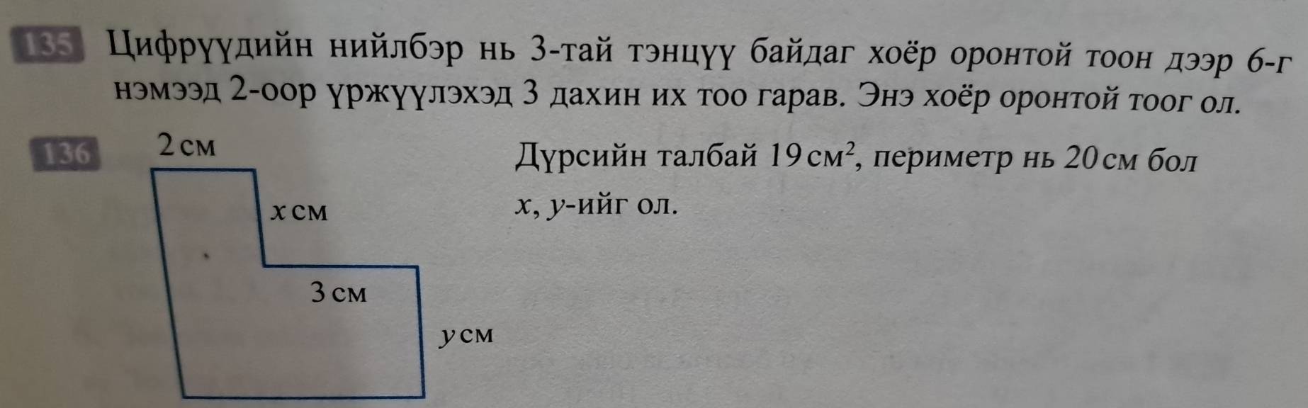 18 Цифруудийη нийлбэр нь З-тай τэнцуу байдаг хоёр оронτой τοон дээр б-г 
нэмээд 2-оор уржуулэхэд 3 дахиη их τοо гарав. Энэ хοёр оронτой τοог ол. 
136 
Дηγрсийн τалбай 19cm^2 , периметр нь 20см бол
x, y -ийг ол.