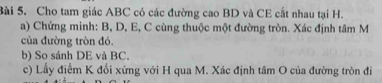 Cho tam giác ABC có các đường cao BD và CE cất nhau tại H. 
a) Chứng minh: B, D, E, C cùng thuộc một đường tròn. Xác định tâm M
của đường tròn đó. 
b) So sánh DE và BC. 
c) Lấy điểm K đối xứng với H qua M. Xác định tâm O của đường tròn đi