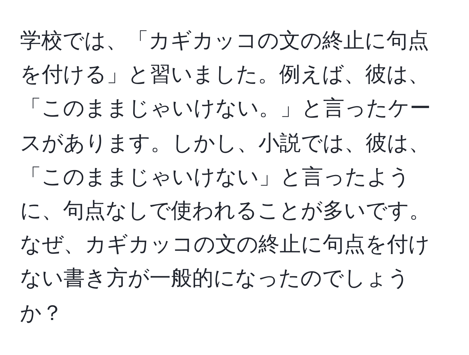 学校では、「カギカッコの文の終止に句点を付ける」と習いました。例えば、彼は、「このままじゃいけない。」と言ったケースがあります。しかし、小説では、彼は、「このままじゃいけない」と言ったように、句点なしで使われることが多いです。なぜ、カギカッコの文の終止に句点を付けない書き方が一般的になったのでしょうか？