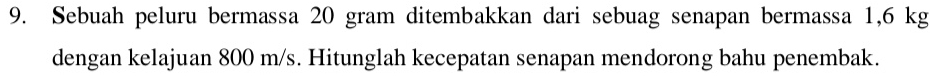 Sebuah peluru bermassa 20 gram ditembakkan dari sebuag senapan bermassa 1,6 kg
dengan kelajuan 800 m/s. Hitunglah kecepatan senapan mendorong bahu penembak.