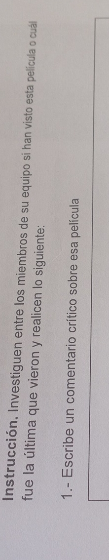 Instrucción. Investiguen entre los miembros de su equipo si han visto esta película o cuál 
fue la última que vieron y realicen lo siguiente: 
1.- Escribe un comentario crítico sobre esa película