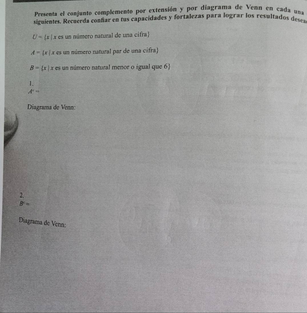Presenta el conjunto complemento por extensión y por diagrama de Venn en cada una 
siguientes. Recuerda confiar en tus capacidades y fortalezas para lograr los resultados desea
U= x|x es un número natural de una cifra
A= x|x es un número natural par de una cifra
B= x|x r es un número natural menor o igual que 6 
1.
A^c=
Diagrama de Venn: 
2.
B^c=
Diagrama de Venn: