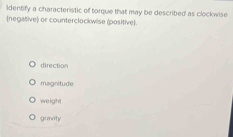 Identify a characteristic of torque that may be described as clockwise
(negative) or counterclockwise (positive).
direction
magnitude
weight
gravity